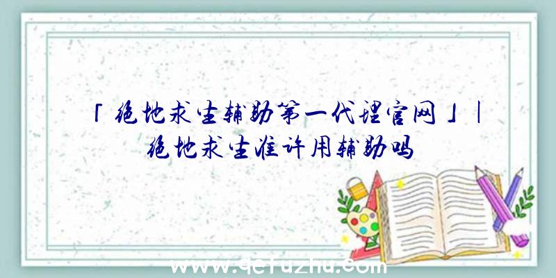 「绝地求生辅助第一代理官网」|绝地求生准许用辅助吗